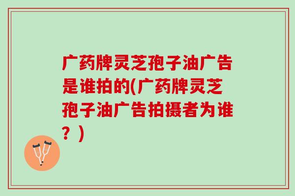 广药牌灵芝孢子油广告是谁拍的(广药牌灵芝孢子油广告拍摄者为谁？)