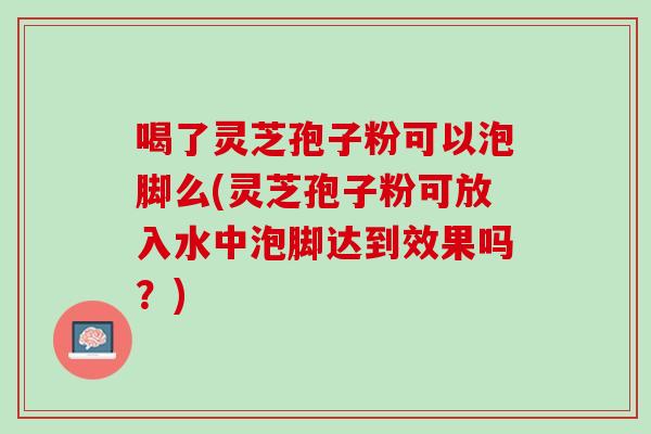 喝了灵芝孢子粉可以泡脚么(灵芝孢子粉可放入水中泡脚达到效果吗？)