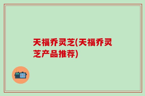 天福乔灵芝(天福乔灵芝产品推荐)