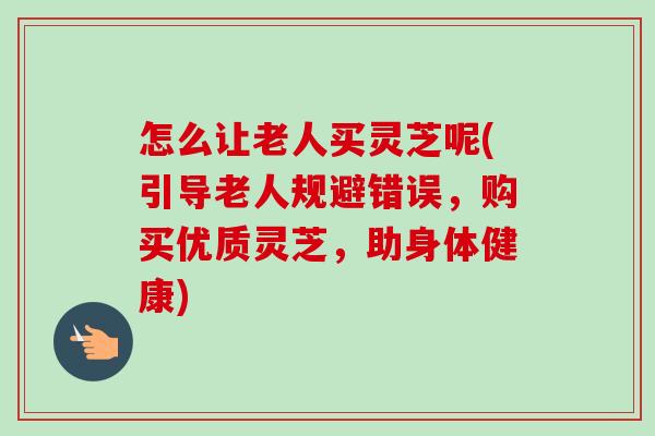 怎么让老人买灵芝呢(引导老人规避错误，购买优质灵芝，助身体健康)