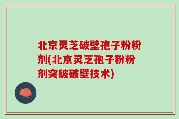 北京灵芝破壁孢子粉粉剂(北京灵芝孢子粉粉剂突破破壁技术)