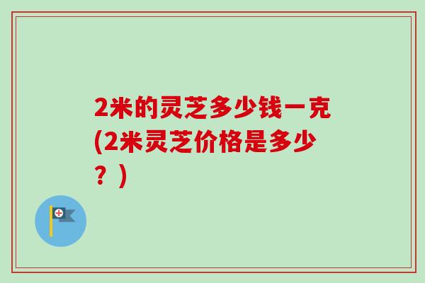 2米的灵芝多少钱一克(2米灵芝价格是多少？)