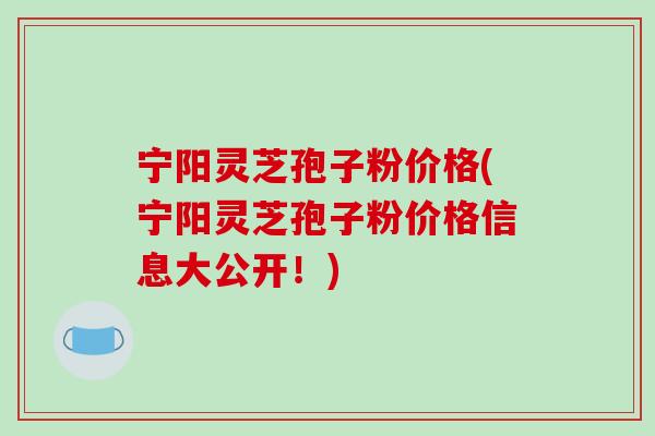 宁阳灵芝孢子粉价格(宁阳灵芝孢子粉价格信息大公开！)