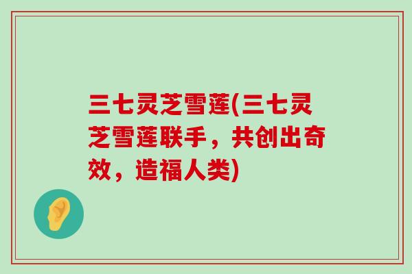 三七灵芝雪莲(三七灵芝雪莲联手，共创出奇效，造福人类)