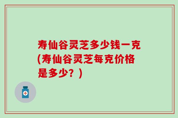 寿仙谷灵芝多少钱一克(寿仙谷灵芝每克价格是多少？)