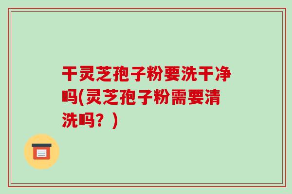 干灵芝孢子粉要洗干净吗(灵芝孢子粉需要清洗吗？)