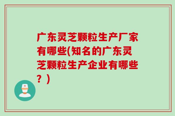 广东灵芝颗粒生产厂家有哪些(知名的广东灵芝颗粒生产企业有哪些？)