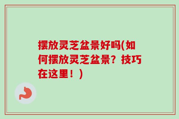 摆放灵芝盆景好吗(如何摆放灵芝盆景？技巧在这里！)
