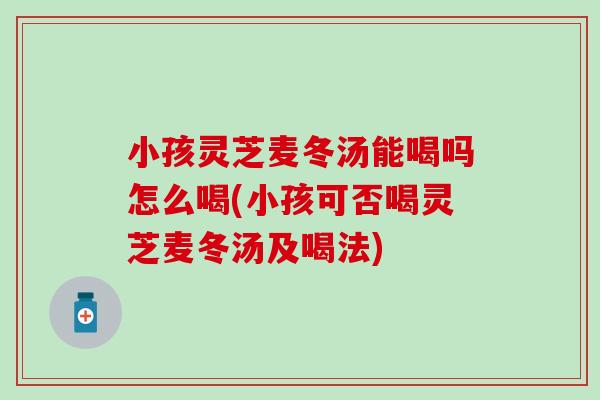 小孩灵芝麦冬汤能喝吗怎么喝(小孩可否喝灵芝麦冬汤及喝法)