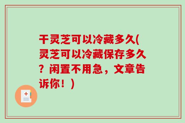 干灵芝可以冷藏多久(灵芝可以冷藏保存多久？闲置不用急，文章告诉你！)