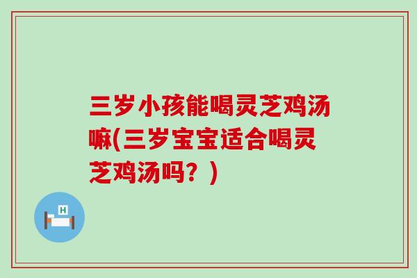 三岁小孩能喝灵芝鸡汤嘛(三岁宝宝适合喝灵芝鸡汤吗？)