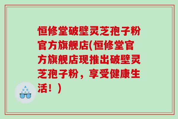 恒修堂破壁灵芝孢子粉官方旗舰店(恒修堂官方旗舰店现推出破壁灵芝孢子粉，享受健康生活！)