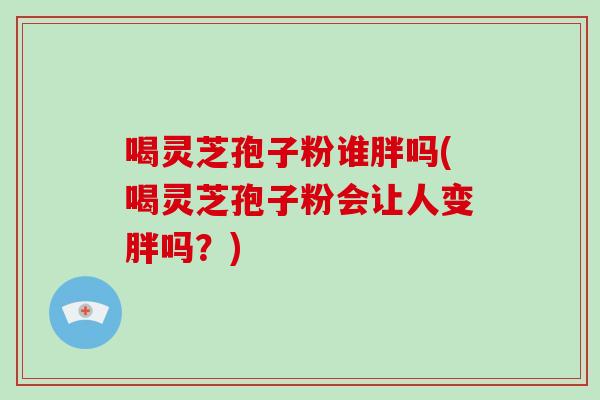 喝灵芝孢子粉谁胖吗(喝灵芝孢子粉会让人变胖吗？)