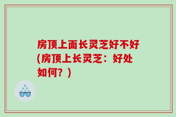 房顶上面长灵芝好不好(房顶上长灵芝：好处如何？)