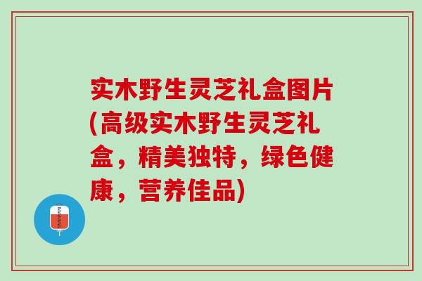 实木野生灵芝礼盒图片(高级实木野生灵芝礼盒，精美独特，绿色健康，营养佳品)