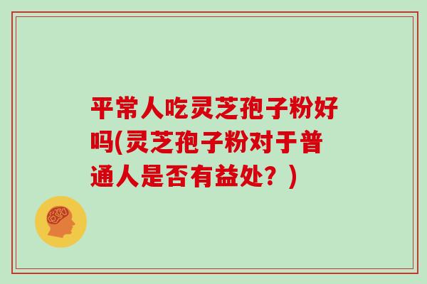 平常人吃灵芝孢子粉好吗(灵芝孢子粉对于普通人是否有益处？)