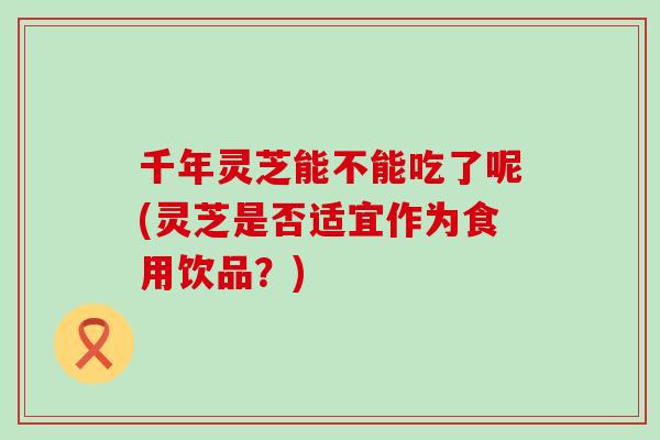 千年灵芝能不能吃了呢(灵芝是否适宜作为食用饮品？)