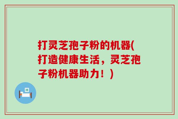 打灵芝孢子粉的机器(打造健康生活，灵芝孢子粉机器助力！)