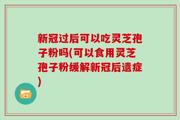 新冠过后可以吃灵芝孢子粉吗(可以食用灵芝孢子粉缓解新冠后遗症)