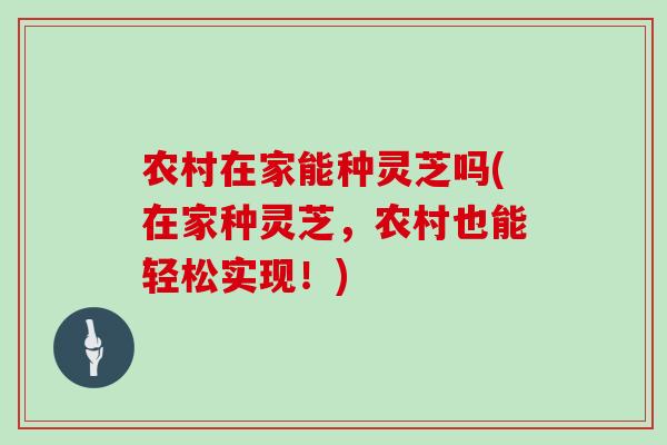 农村在家能种灵芝吗(在家种灵芝，农村也能轻松实现！)