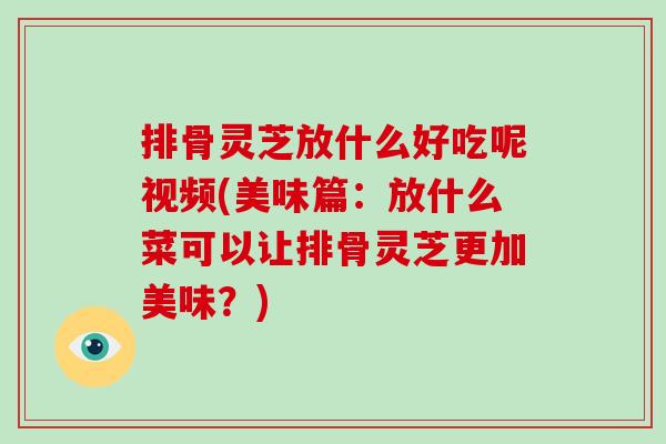 排骨灵芝放什么好吃呢视频(美味篇：放什么菜可以让排骨灵芝更加美味？)