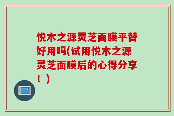悦木之源灵芝面膜平替好用吗(试用悦木之源灵芝面膜后的心得分享！)