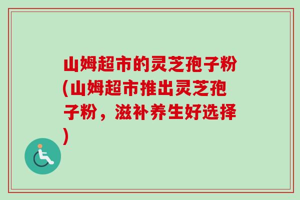 山姆超市的灵芝孢子粉(山姆超市推出灵芝孢子粉，滋补养生好选择)