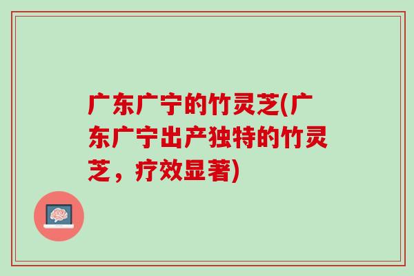 广东广宁的竹灵芝(广东广宁出产独特的竹灵芝，疗效显著)