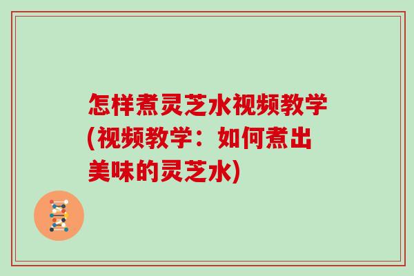怎样煮灵芝水视频教学(视频教学：如何煮出美味的灵芝水)