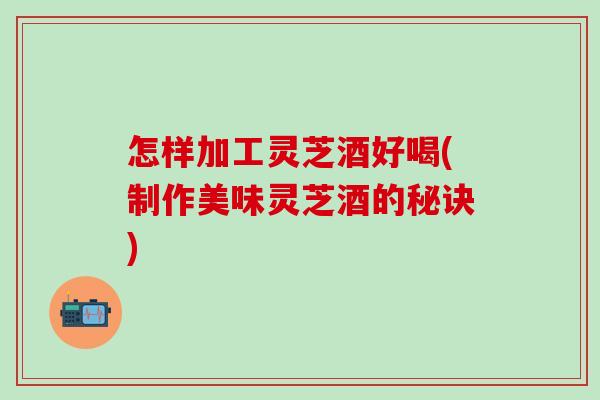 怎样加工灵芝酒好喝(制作美味灵芝酒的秘诀)