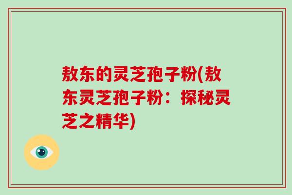 敖东的灵芝孢子粉(敖东灵芝孢子粉：探秘灵芝之精华)