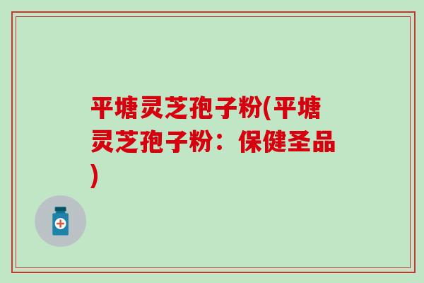 平塘灵芝孢子粉(平塘灵芝孢子粉：保健圣品)