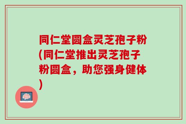 同仁堂圆盒灵芝孢子粉(同仁堂推出灵芝孢子粉圆盒，助您强身健体)