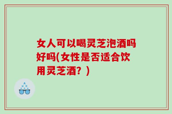 女人可以喝灵芝泡酒吗好吗(女性是否适合饮用灵芝酒？)