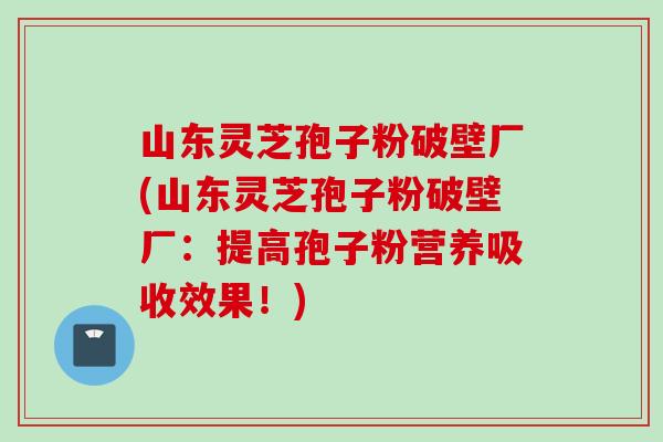 山东灵芝孢子粉破壁厂(山东灵芝孢子粉破壁厂：提高孢子粉营养吸收效果！)