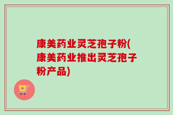 康美药业灵芝孢子粉(康美药业推出灵芝孢子粉产品)