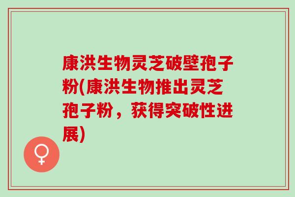 康洪生物灵芝破壁孢子粉(康洪生物推出灵芝孢子粉，获得突破性进展)