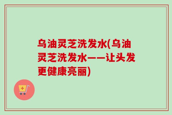 乌油灵芝洗发水(乌油灵芝洗发水——让头发更健康亮丽)