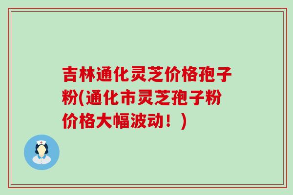 吉林通化灵芝价格孢子粉(通化市灵芝孢子粉价格大幅波动！)