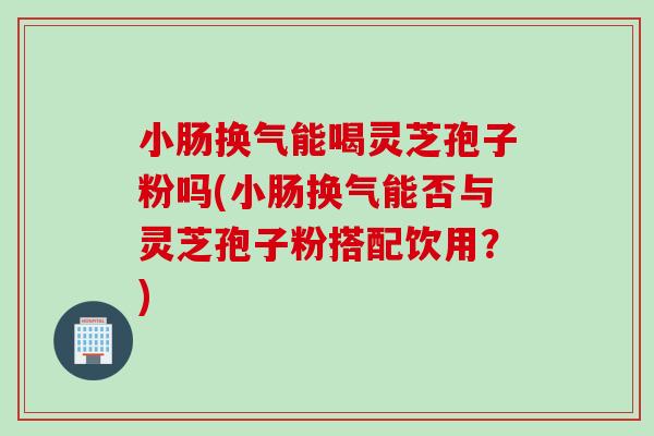 小肠换气能喝灵芝孢子粉吗(小肠换气能否与灵芝孢子粉搭配饮用？)