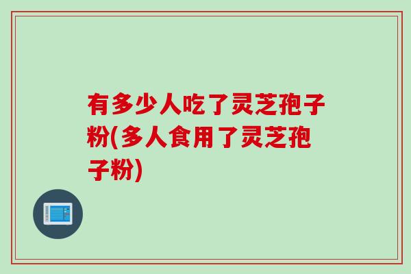 有多少人吃了灵芝孢子粉(多人食用了灵芝孢子粉)