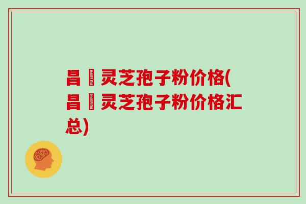 昌廣灵芝孢子粉价格(昌廣灵芝孢子粉价格汇总)