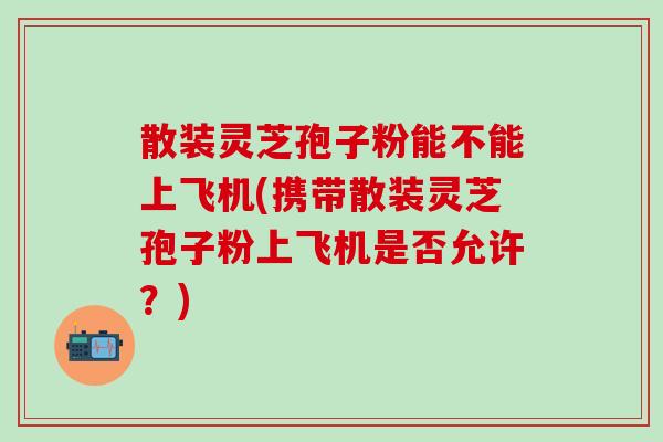 散装灵芝孢子粉能不能上飞机(携带散装灵芝孢子粉上飞机是否允许？)