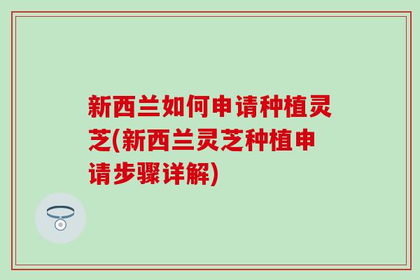 新西兰如何申请种植灵芝(新西兰灵芝种植申请步骤详解)