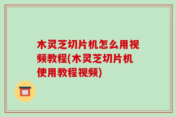 木灵芝切片机怎么用视频教程(木灵芝切片机使用教程视频)