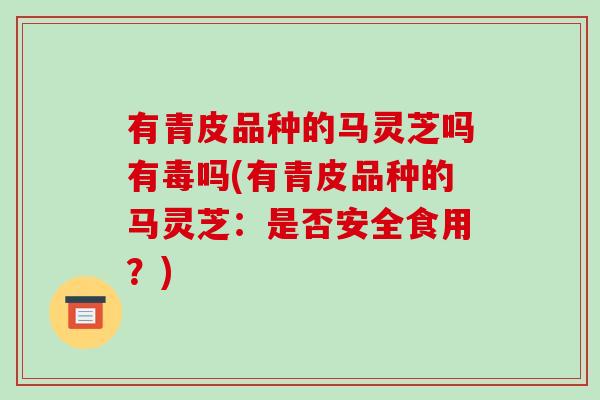 有青皮品种的马灵芝吗有毒吗(有青皮品种的马灵芝：是否安全食用？)