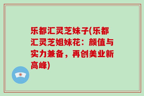 乐都汇灵芝妹子(乐都汇灵芝姐妹花：颜值与实力兼备，再创美业新高峰)
