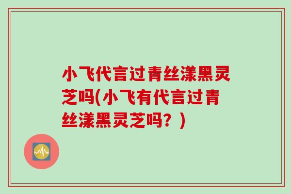 小飞代言过青丝漾黑灵芝吗(小飞有代言过青丝漾黑灵芝吗？)
