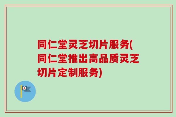 同仁堂灵芝切片服务(同仁堂推出高品质灵芝切片定制服务)