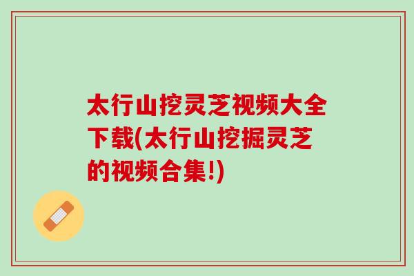 太行山挖灵芝视频大全下载(太行山挖掘灵芝的视频合集!)